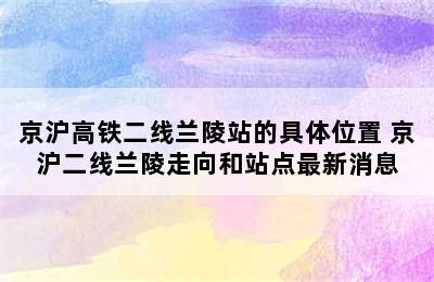 京沪高铁二线兰陵站的具体位置 京沪二线兰陵走向和站点最新消息